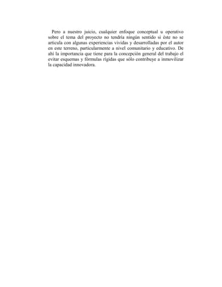 Pero a nuestro juicio, cualquier enfoque conceptual u operativo
sobre el tema del proyecto no tendría ningún sentido si éste no se
articula con algunas experiencias vividas y desarrolladas por el autor
en este terreno, particularmente a nivel comunitario y educativo. De
ahí la importancia que tiene para la concepción general del trabajo el
evitar esquemas y fórmulas rígidas que sólo contribuye a inmovilizar
la capacidad innovadora.
 
