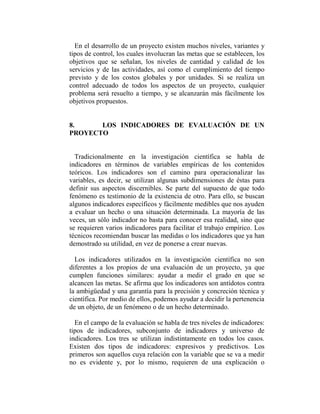 En el desarrollo de un proyecto existen muchos niveles, variantes y
tipos de control, los cuales involucran las metas que se establecen, los
objetivos que se señalan, los niveles de cantidad y calidad de los
servicios y de las actividades, así como el cumplimiento del tiempo
previsto y de los costos globales y por unidades. Si se realiza un
control adecuado de todos los aspectos de un proyecto, cualquier
problema será resuelto a tiempo, y se alcanzarán más fácilmente los
objetivos propuestos.


8.     LOS INDICADORES DE EVALUACIÓN DE UN
PROYECTO


  Tradicionalmente en la investigación científica se habla de
indicadores en términos de variables empíricas de los contenidos
teóricos. Los indicadores son el camino para operacionalizar las
variables, es decir, se utilizan algunas subdimensiones de éstas para
definir sus aspectos discernibles. Se parte del supuesto de que todo
fenómeno es testimonio de la existencia de otro. Para ello, se buscan
algunos indicadores específicos y fácilmente medibles que nos ayuden
a evaluar un hecho o una situación determinada. La mayoría de las
veces, un sólo indicador no basta para conocer esa realidad, sino que
se requieren varios indicadores para facilitar el trabajo empírico. Los
técnicos recomiendan buscar las medidas o los indicadores que ya han
demostrado su utilidad, en vez de ponerse a crear nuevas.

  Los indicadores utilizados en la investigación científica no son
diferentes a los propios de una evaluación de un proyecto, ya que
cumplen funciones similares: ayudar a medir el grado en que se
alcancen las metas. Se afirma que los indicadores son antídotos contra
la ambigüedad y una garantía para la precisión y concreción técnica y
científica. Por medio de ellos, podemos ayudar a decidir la pertenencia
de un objeto, de un fenómeno o de un hecho determinado.

  En el campo de la evaluación se habla de tres niveles de indicadores:
tipos de indicadores, subconjunto de indicadores y universo de
indicadores. Los tres se utilizan indistintamente en todos los casos.
Existen dos tipos de indicadores: expresivos y predictivos. Los
primeros son aquellos cuya relación con la variable que se va a medir
no es evidente y, por lo mismo, requieren de una explicación o
 