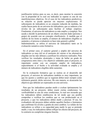 justificación teórica para su uso, es decir, para mostrar la conexión
con la propiedad de la cual ese indicador se supone es una de sus
manifestaciones objetivas. En el caso de los indicadores predictivos,
su relación se puede apreciar sin mayores explicaciones. El
subconjunto de indicadores es un conjunto reducido de medidas, las
cuales hacen parte de un universo de indicadores, que se reducen a los
niveles de un subconjunto para facilitar el trabajo empírico.
Finalmente, el universo de indicadores es más amplio y complejo. Nos
ayuda a decidir la pertenencia de un objeto concreto dado (persona o
guipo) de acuerdo con un concepto clasificatorio. A medida que el
análisis de los ítems se amplía, el número de indicadores elegibles se
aumenta y el proceso evaluatorio se hace más general y global.
Indistintamente, se utiliza el universo de indicadores tanto en la
evaluación sumativa como formativa.

  En el primer caso, el carácter general y amplio del universo de
indicadores es muy útil en el momento de valorar si las alternativas
elegidas son las más idóneas y justifican los esfuerzos realizados. Para
verificar los resultados alcanzados y tratar de hallar un grado de
congruencia entre éstos y los objetivos señalados para el proyecto, es
importante contar con un conjunto amplio de indicadores,
especialmente si el hecho o la actividad evaluada se amplía y el
número de indicadores elegibles debe aumentar.

  En la evaluación formativa que se realiza en el desarrollo del
proyecto, el universo de indicadores también es muy importante, ya
que los ajustes y cambios que se sugieran deben tener siempre como
referencia general, dicho universo. De esta manera, se alcanzarán los
objetivos que deberán ser expresados en este universo.

  Para que los indicadores puedan medir o evaluar óptimamente los
resultados de un proyecto, deben reunir ciertas condiciones. La
verificabilidad es una de estas condiciones, la cual nos recuerda que
los indicadores deben establecerse de tal modo que sea posible
comprobar o verificar los cambios que se van produciendo en el
proyecto, y que los indicadores deben medir y precisar. O sea, los
evaluadores del proyecto deben señalar aquellos hechos o fenómenos
que confirman los niveles y grados de estos cambios. La validez de los
indicadores se refiere a su capacidad para medir lo que se pretende
medir, o sea, los indicadores deben reflejar los efectos del proyecto, de
lo contrario no cumplirían ninguna función.
 
