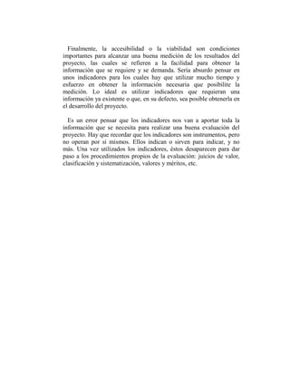 Finalmente, la accesibilidad o la viabilidad son condiciones
importantes para alcanzar una buena medición de los resultados del
proyecto, las cuales se refieren a la facilidad para obtener la
información que se requiere y se demanda. Sería absurdo pensar en
unos indicadores para los cuales hay que utilizar mucho tiempo y
esfuerzo en obtener la información necesaria que posibilite la
medición. Lo ideal es utilizar indicadores que requieran una
información ya existente o que, en su defecto, sea posible obtenerla en
el desarrollo del proyecto.

  Es un error pensar que los indicadores nos van a aportar toda la
información que se necesita para realizar una buena evaluación del
proyecto. Hay que recordar que los indicadores son instrumentos, pero
no operan por sí mismos. Ellos indican o sirven para indicar, y no
más. Una vez utilizados los indicadores, éstos desaparecen para dar
paso a los procedimientos propios de la evaluación: juicios de valor,
clasificación y sistematización, valores y méritos, etc.
 
