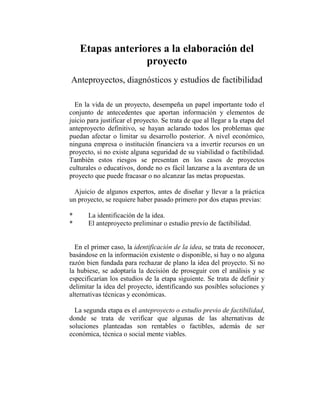 Etapas anteriores a la elaboración del
                  proyecto
Anteproyectos, diagnósticos y estudios de factibilidad

  En la vida de un proyecto, desempeña un papel importante todo el
conjunto de antecedentes que aportan información y elementos de
juicio para justificar el proyecto. Se trata de que al llegar a la etapa del
anteproyecto definitivo, se hayan aclarado todos los problemas que
puedan afectar o limitar su desarrollo posterior. A nivel económico,
ninguna empresa o institución financiera va a invertir recursos en un
proyecto, si no existe alguna seguridad de su viabilidad o factibilidad.
También estos riesgos se presentan en los casos de proyectos
culturales o educativos, donde no es fácil lanzarse a la aventura de un
proyecto que puede fracasar o no alcanzar las metas propuestas.

 Ajuicio de algunos expertos, antes de diseñar y llevar a la práctica
un proyecto, se requiere haber pasado primero por dos etapas previas:

*      La identificación de la idea.
*      El anteproyecto preliminar o estudio previo de factibilidad.


  En el primer caso, la identificación de la idea, se trata de reconocer,
basándose en la información existente o disponible, si hay o no alguna
razón bien fundada para rechazar de plano la idea del proyecto. Si no
la hubiese, se adoptaría la decisión de proseguir con el análisis y se
especificarían los estudios de la etapa siguiente. Se trata de definir y
delimitar la idea del proyecto, identificando sus posibles soluciones y
alternativas técnicas y económicas.

  La segunda etapa es el anteproyecto o estudio previo de factibilidad,
donde se trata de verificar que algunas de las alternativas de
soluciones planteadas son rentables o factibles, además de ser
económica, técnica o social mente viables.
 