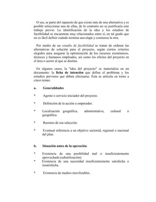 O sea, se parte del supuesto de que existe más de una alternativa y es
posible seleccionar una de ellas, de lo contrario no se justificaría este
trabajo previo. La identificación de la idea y los estudios de
factibilidad se encuentran muy relacionados entre sí, en tal grado que
no es fácil definir cuándo termina una etapa y comienza la otra.

  Por medio de un estudio de factibilidad se tratan de ordenar las
alternativas de solución para el proyecto, según ciertos criterios
elegidos para asegurar la optimización de los recursos económicos,
técnicos y humanos empleados, así como los efectos del proyecto en
el área o sector al que se destina.

  En algunos casos, la "idea del proyecto" se materializa en un
documento: la ficha de intención que define el problema y los
estudios previstos que deben efectuarse. Ésta se articula en torno a
cinco temas:

a.     Generalidades

*      Agente o servicio iniciador del proyecto.

*      Definición de la acción a emprender.

*     Localización geográfica,        administrativa,     cultural     o
      geográfica.

*      Razones de esa selección.

*     Eventual referencia a un objetivo sectorial, regional o nacional
      del plan.


b.    Situación antes de la operación

*     Existencia de una posibilidad mal o insuficientemente
      aprovechada (subutilización).
*     Existencia de una necesidad insuficientemente satisfecha o
      insatisfecha.

*      Existencia de medios movilizables.
 