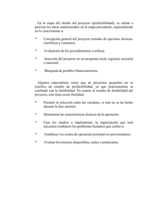 En la etapa del diseño del proyecto (prefactibilidad), se entran a
precisar los datos suministrados en la etapa precedente, especialmente
en lo concerniente a:

*     Concepción general del proyecto (estudio de opciones técnicas,
      científicas y variantes).

*     Evaluación de los procedimientos a utilizar.

*     Inserción del proyecto en un programa local, regional, sectorial
      o nacional.

*     Búsqueda de posibles financiamientos.


  Algunos especialistas creen que en proyectos pequeños no se
justifica un estudio de prefactibilidad, ya que prácticamente se
confunde con la factibilidad. En cuanto al estudio de factibilidad del
proyecto, este tiene como finalidad:

*     Permitir la selección entre las variantes, si ésta no se ha hecho
      durante la fase anterior.

*     Determinar las características técnicas de la operación.

*     Fijar los medios a implementar, la organización que será
      necesario establecer los problemas humanos que conlleva.

*     Establecer los costos de operación (estimativos provisionales).

*     Evaluar los recursos disponibles, reales o potenciales.
 