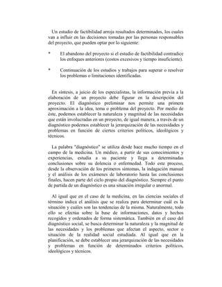 Un estudio de factibilidad arroja resultados determinados, los cuales
van a influir en las decisiones tomadas por las personas responsables
del proyecto, que pueden optar por lo siguiente:

*     El abandono del proyecto si el estudio de factibilidad contradice
      los enfoques anteriores (costos excesivos y tiempo insuficiente).

*     Continuación de los estudios y trabajos para superar o resolver
      los problemas o limitaciones identificadas.


  En síntesis, a juicio de los especialistas, la información previa a la
elaboración de un proyecto debe figurar en la descripción del
proyecto. El diagnóstico preliminar nos permite una primera
aproximación a la idea, tema o problema del proyecto. Por medio de
éste, podemos establecer la naturaleza y magnitud de las necesidades
que están involucradas en un proyecto, de igual manera, a través de un
diagnóstico podemos establecer la jerarquización de las necesidades y
problemas en función de ciertos criterios políticos, ideológicos y
técnicos.

  La palabra "diagnóstico" se utiliza desde hace mucho tiempo en el
campo de la medicina. Un médico, a partir de sus conocimientos y
experiencias, estudia a su paciente y llega a determinadas
conclusiones sobre su dolencia o enfermedad. Todo este proceso,
desde la observación de los primeros síntomas, la indagación manual
y el análisis de los exámenes de laboratorio hasta las conclusiones
finales, hacen parte del ciclo propio del diagnóstico. Siempre el punto
de partida de un diagnóstico es una situación irregular o anormal.

  Al igual que en el caso de la medicina, en las ciencias sociales el
término indica el análisis que se realiza para determinar cuál es la
situación y cuáles son las tendencias de la misma. Naturalmente, todo
ello se efectúa sobre la base de informaciones, datos y hechos
recogidos y ordenados de forma sistemática. También en el caso del
diagnóstico social, se busca determinar la naturaleza y la magnitud de
las necesidades y los problemas que afectan el aspecto, sector o
situación de la realidad social estudiada. Al igual que en la
planificación, se debe establecer una jerarquización de las necesidades
y problemas en función de determinados criterios políticos,
ideológicos y técnicos.
 
