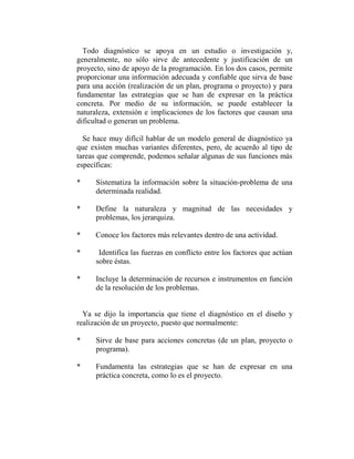 Todo diagnóstico se apoya en un estudio o investigación y,
generalmente, no sólo sirve de antecedente y justificación de un
proyecto, sino de apoyo de la programación. En los dos casos, permite
proporcionar una información adecuada y confiable que sirva de base
para una acción (realización de un plan, programa o proyecto) y para
fundamentar las estrategias que se han de expresar en la práctica
concreta. Por medio de su información, se puede establecer la
naturaleza, extensión e implicaciones de los factores que causan una
dificultad o generan un problema.

  Se hace muy difícil hablar de un modelo general de diagnóstico ya
que existen muchas variantes diferentes, pero, de acuerdo al tipo de
tareas que comprende, podemos señalar algunas de sus funciones más
específicas:

*     Sistematiza la información sobre la situación-problema de una
      determinada realidad.

*     Define la naturaleza y magnitud de las necesidades y
      problemas, los jerarquiza.

*     Conoce los factores más relevantes dentro de una actividad.

*      Identifica las fuerzas en conflicto entre los factores que actúan
      sobre éstas.

*     Incluye la determinación de recursos e instrumentos en función
      de la resolución de los problemas.


  Ya se dijo la importancia que tiene el diagnóstico en el diseño y
realización de un proyecto, puesto que normalmente:

*     Sirve de base para acciones concretas (de un plan, proyecto o
      programa).

*     Fundamenta las estrategias que se han de expresar en una
      práctica concreta, como lo es el proyecto.
 
