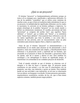¿Qué es un proyecto?
  El término "proyecto" es fundamentalmente polisémico porque en
torno a él se conjugan usos, significados y aplicaciones diferentes. Es
una de las palabras "comodines" que se utiliza como sinónimo de
muchas cosas, ya que si bien en la práctica todos entendemos lo que es
un proyecto, la multiplicidad de significados diferentes con los cuales
lo asociamos, lo convierte en un término ambiguo e impreciso. La
propia etimología de la palabra "proyecto" no nos ayuda mucho a
definir sus dimensiones semánticas. El vocablo, proveniente del latín
"proiectum" se compone del prefijo "pro", que significa "hacia
adelante", e "iectum", que se traduce por "lanzar", y se entendería
como "lanzar hacia adelante". Esta acepción hace referencia a uno de
los tantos significados que tiene la palabra, o sea como idea o
intención de una persona, pero no necesariamente como un plan
sistemático para alcanzar algunos fines y objetivos específicos.

  Antes de que el término "proyecto" se instrumentalizara y se
transformara en un medio para alcanzar un fin determinado a nivel
operativo, tenía una connotación más amplia, y filosóficamente hacía
referencia a la proyección social y espiritual del ser humano, que
encarnaba en el proyecto el deseo de trascender y proyectarse hacia
los demás, salir de sí mismo y abrirse al otro. Pero también los
sociólogos y los antropólogos le dieron un significado propio, al
transformar a la comunidad en un verdadero proyecto de desarrollo.

  Todo el mundo coincide en que el término se relaciona con el
designio o la idea de hacer o ejecutar algo. El proyecto puede
constituirse en una actitud, y en este caso lo relacionamos con un
propósito, una idea, una intención o quizás un intento. Pero también
puede ser una actividad o una realización, en tal caso se relacionaría
con un esbozo, un bosquejo o un diseño. Existen proyectos personales,
arquitectónicos, económicos, sociales, de ley, etc. que si bien tienen
aspectos comunes, también poseen rasgos propios.
 