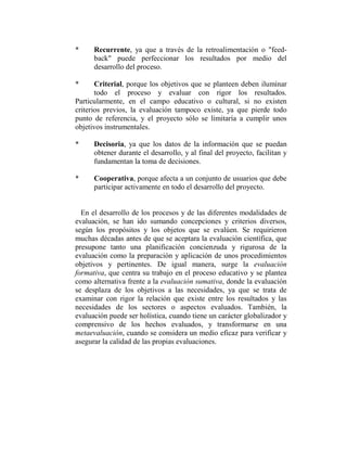 *     Recurrente, ya que a través de la retroalimentación o "feed-
      back" puede perfeccionar los resultados por medio del
      desarrollo del proceso.

*      Criterial, porque los objetivos que se planteen deben iluminar
       todo el proceso y evaluar con rigor los resultados.
Particularmente, en el campo educativo o cultural, si no existen
criterios previos, la evaluación tampoco existe, ya que pierde todo
punto de referencia, y el proyecto sólo se limitaría a cumplir unos
objetivos instrumentales.

*     Decisoria, ya que los datos de la información que se puedan
      obtener durante el desarrollo, y al final del proyecto, facilitan y
      fundamentan la toma de decisiones.

*     Cooperativa, porque afecta a un conjunto de usuarios que debe
      participar activamente en todo el desarrollo del proyecto.


  En el desarrollo de los procesos y de las diferentes modalidades de
evaluación, se han ido sumando concepciones y criterios diversos,
según los propósitos y los objetos que se evalúen. Se requirieron
muchas décadas antes de que se aceptara la evaluación científica, que
presupone tanto una planificación concienzuda y rigurosa de la
evaluación como la preparación y aplicación de unos procedimientos
objetivos y pertinentes. De igual manera, surge la evaluación
formativa, que centra su trabajo en el proceso educativo y se plantea
como alternativa frente a la evaluación sumativa, donde la evaluación
se desplaza de los objetivos a las necesidades, ya que se trata de
examinar con rigor la relación que existe entre los resultados y las
necesidades de los sectores o aspectos evaluados. También, la
evaluación puede ser holística, cuando tiene un carácter globalizador y
comprensivo de los hechos evaluados, y transformarse en una
metaevaluación, cuando se considera un medio eficaz para verificar y
asegurar la calidad de las propias evaluaciones.
 