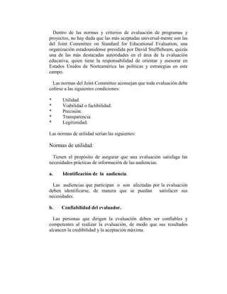 Dentro de las normas y criterios de evaluación de programas y
proyectos, no hay duda que las más aceptadas universal-mente son las
del Joint Committee on Standard for Educational Evaluation, una
organización estadounidense presidida por David Stufflebeam, quizás
una de las más destacadas autoridades en el área de la evaluación
educativa, quien tiene la responsabilidad de orientar y asesorar en
Estados Unidos de Norteamérica las políticas y estrategias en este
campo.

  Las normas del Joint Committee aconsejan que toda evaluación debe
ceñirse a las siguientes condiciones:

*      Utilidad.
*      Viabilidad o factibilidad.
*      Precisión.
*      Transparencia.
*      Legitimidad.

Las normas de utilidad serían las siguientes:

Normas de utilidad:

  Tienen el propósito de asegurar que una evaluación satisfaga las
necesidades prácticas de información de las audiencias.

a.     Identificación de la audiencia.

  Las audiencias que participan o son afectadas por la evaluación
deben identificarse, de manera que se puedan satisfacer sus
necesidades.

b.    Confiabilidad del evaluador.

  Las personas que dirigen la evaluación deben ser confiables y
competentes al realizar la evaluación, de modo que sus resultados
alcancen la credibilidad y la aceptación máxima.
 