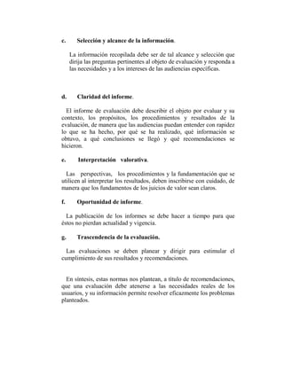 c.      Selección y alcance de la información.

     La información recopilada debe ser de tal alcance y selección que
     dirija las preguntas pertinentes al objeto de evaluación y responda a
     las necesidades y a los intereses de las audiencias específicas.



d.      Claridad del informe.

  El informe de evaluación debe describir el objeto por evaluar y su
contexto, los propósitos, los procedimientos y resultados de la
evaluación, de manera que las audiencias puedan entender con rapidez
lo que se ha hecho, por qué se ha realizado, qué información se
obtuvo, a qué conclusiones se llegó y qué recomendaciones se
hicieron.

e.      Interpretación valorativa.

  Las perspectivas, los procedimientos y la fundamentación que se
utilicen al interpretar los resultados, deben inscribirse con cuidado, de
manera que los fundamentos de los juicios de valor sean claros.

f.      Oportunidad de informe.

  La publicación de los informes se debe hacer a tiempo para que
éstos no pierdan actualidad y vigencia.

g.      Trascendencia de la evaluación.

  Las evaluaciones se deben planear y dirigir para estimular el
cumplimiento de sus resultados y recomendaciones.


  En síntesis, estas normas nos plantean, a título de recomendaciones,
que una evaluación debe atenerse a las necesidades reales de los
usuarios, y su información permite resolver eficazmente los problemas
planteados.
 