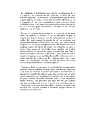 La viabilidad y la factibilidad tienen relación con el hecho de llevar
a la práctica las estrategias de la evaluación, es decir que sean
probables y posibles. Las normas de factibilidad tienen el propósito de
asegurar que una evaluación sea realista, prudente y adecuada, de ahí
la necesidad de que sus procedimientos sean prácticos, tengan
viabilidad política y que las estrategias proporcionen una información
de valor suficiente para fundamentar la inversión de los recursos
empleados en el proyecto.

  Una de las reglas de los resultados de la evaluación es que éstos
deben ser objetivos y creíbles, de ahí la necesidad de que los
instrumentos que se manejen sean lo suficientemente precisos y
válidos. De igual manera, la descripción de los resultados que
conformará el informe definitivo deberá ser muy clara, comprensiva y
completa. Una evaluación debe proporcionar una información técnica
apropiada acerca del objeto de estudio que determina su valor o
mérito. Estas normas de factibilidad tienen relación con la clara
identificación de las formas del objeto, pero sin dejar por fuera el
análisis del contexto en donde el proyecto se ubica, todo ello con el
propósito de que se puedan identificar las posibles influencias sobre el
objeto. Además, la precisión de la evaluación exige que existan
fuentes de información confiable, control sistemático de datos,
conclusiones fundamentadas e informes objetivos.

  También se habla de las normas de legitimidad de una evaluación,
las cuales tienen el propósito de asegurar que ésta se dirija, legalmente
y con ética, en beneficio de quienes participan en la evaluación y a
quienes los resultados les afectan. Aquí hay que recordar que entre
estas normas se incluyen la obligación formal de lo que se hará, cómo,
por quién y cuándo, a través de un informe escrito, el cual será abierto,
franco y honesto. Hay que actuar con rigor, pero hay que desechar
todo tipo de influencias externas y ajenas a los resultados de las
evaluaciones, o sea, evitar los estereotipos o intereses personales, que
no hacen otra cosa que deformar o interpretar antojadizamente los
resultados de la evaluación.
 
