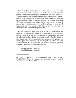 Ajuicio del Joint Committee, las evaluaciones de proyectos "son
evaluaciones mediante las cuales se miden las actividades financiadas
por un tiempo determinado para desempeñar una tarea específica.
Algunos ejemplos son un taller de tres días con objetivos de conducta,
el desarrollo de un examen de dos años de duración y la demostración
de un proyecto educativo durante una carrera de tres años. Una
diferencia importante entre un programa y un proyecto es que el
primero debe continuar durante un período indefinido, mientras que el
segundo es de corta duración. De hecho, los proyectos que se
institucionalizan se vuelven programas". (4)

  Muchas inquietudes surgen en torno al qué y cómo evaluar un
proyecto, particularmente debido a la variedad de proyectos que
existen y al hecho de que son ilimitados los propósitos y los objetivos
de cada proyecto. Pero dentro del contexto social, cultural y educativo
nos encontramos con algunos aspectos comunes que pueden ser
válidos para estos sectores ¿En un proyecto qué debo evaluar?
Veamos algunas de las normas más importantes, las cuales ayudan a
definir y a identificar lo que se debe evaluar:

*     Identificación de la audiencia.
*     Confiabilidad del evaluador.



(4) JOINT COMMITTEE ON STANDARDS FOR EDUCATIONAL
EVALUATION. Normas de evaluación para programas, proyectos y material
educativo. Ed. Trillas. México, 1986.
 