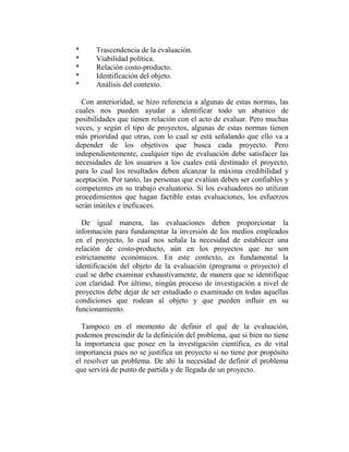 *     Trascendencia de la evaluación.
*     Viabilidad política.
*     Relación costo-producto.
*     Identificación del objeto.
*     Análisis del contexto.

  Con anterioridad, se hizo referencia a algunas de estas normas, las
cuales nos pueden ayudar a identificar todo un abanico de
posibilidades que tienen relación con el acto de evaluar. Pero muchas
veces, y según el tipo de proyectos, algunas de estas normas tienen
más prioridad que otras, con lo cual se está señalando que ello va a
depender de los objetivos que busca cada proyecto. Pero
independientemente, cualquier tipo de evaluación debe satisfacer las
necesidades de los usuarios a los cuales está destinado el proyecto,
para lo cual los resultados deben alcanzar la máxima credibilidad y
aceptación. Por tanto, las personas que evalúan deben ser confiables y
competentes en su trabajo evaluatorio. Si los evaluadores no utilizan
procedimientos que hagan factible estas evaluaciones, los esfuerzos
serán inútiles e ineficaces.

  De igual manera, las evaluaciones deben proporcionar la
información para fundamentar la inversión de los medios empleados
en el proyecto, lo cual nos señala la necesidad de establecer una
relación de costo-producto, aún en los proyectos que no son
estrictamente económicos. En este contexto, es fundamental la
identificación del objeto de la evaluación (programa o proyecto) el
cual se debe examinar exhaustivamente, de manera que se identifique
con claridad. Por último, ningún proceso de investigación a nivel de
proyectos debe dejar de ser estudiado o examinado en todas aquellas
condiciones que rodean al objeto y que pueden influir en su
funcionamiento.

  Tampoco en el momento de definir el qué de la evaluación,
podemos prescindir de la definición del problema, que si bien no tiene
la importancia que posee en la investigación científica, es de vital
importancia pues no se justifica un proyecto si no tiene por propósito
el resolver un problema. De ahí la necesidad de definir el problema
que servirá de punto de partida y de llegada de un proyecto.
 