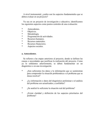 A nivel instrumental, ¿cuáles son los aspectos fundamentales que se
deben evaluar en un proyecto?

  Ya sea en un proyecto de investigación o educativo, identificamos
los siguientes aspectos como puntos centrales de una evaluación:

*     Antecedentes.
*     Objetivos.
*     Metodología.
*     Programación de actividades.
*     Recursos humanos.
*     Recursos materiales.
*     Recursos financieros.
*     Aspectos sociales.


a. Antecedentes.

  Se refieren a las etapas anteriores al proyecto, donde se definen las
causas o necesidades que justifican la realización del proyecto. Como
ya lo señalamos anteriormente, se deben fundamentar en un
diagnóstico o en una investigación

*     ¿Son suficientes los datos y la información que se suministran
      para comprender la situación problemática o el problema que se
      desea resolver?

*     ¿La información o datos del diagnóstico preliminar o el análisis
      del problema son actualizados y confiables?

*     ¿Se analizó lo suficiente la situación real del problema?

*     ¿Existe claridad y definición de los aspectos prioritarios del
      problema?
 