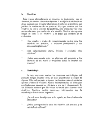 b.    Objetivos.

  Para evaluar adecuadamente un proyecto, es fundamental que se
formulen, de manera certera sus objetivos. Los objetivos son lo que se
desea alcanzar para presentar alternativas de solución al problema que
justifica la realización de un proyecto. Hay que recordar que los
objetivos no son la solución del problema, sino apenas las vías y las
recomendaciones que conducirán a la solución, Muchos interrogantes
surgen en torno a los objetivos y al papel que cumplen en la
evaluación:

*     ¿Qué niveles y grados de correspondencia existen entre los
      objetivos del proyecto, la situación problemática y los
      antecedentes planteados?

*     ¿Son suficientemente claros, precisos y concretos estos
      objetivos?

*     ¿Existe congruencia entre los objetivos del proyecto y los
      objetivos de los planes y programas donde se insertan los
      primeros?


c.    Metodología.

      Es muy importante analizar los problemas metodológicos del
proyecto porque, muchas veces, en éstos encontramos el origen de
algunas fallas del proyecto o algunas explicaciones complementarias
que nos ayudarán a evaluarlo. Aquí se hace referencia a las estrategias
o métodos para alcanzar los objetivos, o sea, es el planteamiento de
los diferentes caminos por los cuales se optará para alcanzar estos
objetivos. También existen numerosos interrogantes que la
metodología debe tratar de responder:

*     ¿Para alcanzar los objetivos se ha optado por los métodos más
      adecuados?

*     ¿Existe correspondencia entre los objetivos del proyecto y la
      metodología utilizada?
 