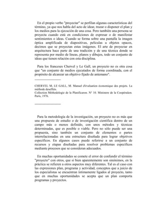 En el propio verbo "proyectar" se perfilan algunas características del
término, ya que nos habla del acto de idear, trazar o disponer el plan y
los medios para la ejecución de una cosa. Pero también una persona se
proyecta cuando está en condiciones de expresar o de manifestar
sentimientos o ideas. Cuando se forma sobre una pantalla la imagen
óptica amplificada de diapositivas, películas u objetos opacos,
decimos que se proyectan estas imágenes. El arte de proyectar en
arquitectura hace parte de una tradición y de una técnica donde se
representa por medio de líneas, planos y dibujos, todo un conjunto de
ideas que tienen relación con esta disciplina.

  Para los franceses Chervel y Le Gall, un proyecto no es otra cosa
que "un conjunto de medios ejecutados de forma coordinada, con el
propósito de alcanzar un objetivo fijado de antemano".


CHERVEL M, LE GALL, M. Manuel d'évaluation économique des projets. La
méthode deseffets.
Collection Méthodologie de la Planificaron. N° 10. Ministere de la Coopéraüon.
París, 1976.




  Para la metodología de la investigación, un proyecto no es más que
una propuesta de estudio o de investigación científica dentro de un
campo más o menos definido, con unos métodos y técnicas
determinadas, que es posible o viable. Pero no sólo puede ser una
propuesta, sino también un conjunto de elementos o partes
interrelacionadas en una estructura diseñada para lograr objetivos
específicos. En algunos casos puede referirse a un conjunto de
recursos y etapas diseñadas para resolver problemas específicos
mediante procesos que se consideran adecuados.

  En muchas oportunidades se comete el error de confundir el término
"proyecto" con otros, que si bien aparentemente son sinónimos, en la
práctica se refieren a otros aspectos muy diferentes. Tal es el caso con
las expresiones plan, programa y actividad, conceptos que a juicio de
los especialistas se encuentran íntimamente ligados al proyecto, tanto
que en muchas oportunidades se acepta que un plan comporta
programas y proyectos.
 
