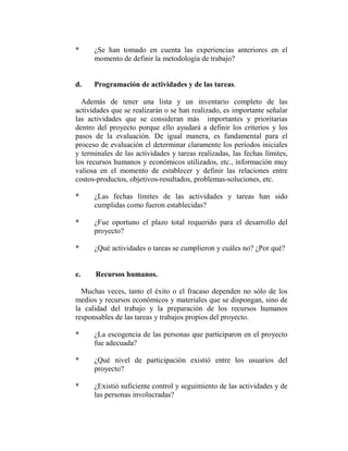 *     ¿Se han tomado en cuenta las experiencias anteriores en el
      momento de definir la metodología de trabajo?


d.    Programación de actividades y de las tareas.

  Además de tener una lista y un inventario completo de las
actividades que se realizarán o se han realizado, es importante señalar
las actividades que se consideran más importantes y prioritarias
dentro del proyecto porque ello ayudará a definir los criterios y los
pasos de la evaluación. De igual manera, es fundamental para el
proceso de evaluación el determinar claramente los períodos iniciales
y terminales de las actividades y tareas realizadas, las fechas límites,
los recursos humanos y económicos utilizados, etc., información muy
valiosa en el momento de establecer y definir las relaciones entre
costos-productos, objetivos-resultados, problemas-soluciones, etc.

*     ¿Las fechas límites de las actividades y tareas han sido
      cumplidas como fueron establecidas?

*     ¿Fue oportuno el plazo total requerido para el desarrollo del
      proyecto?

*     ¿Qué actividades o tareas se cumplieron y cuáles no? ¿Por qué?


e.    Recursos humanos.

  Muchas veces, tanto el éxito o el fracaso dependen no sólo de los
medios y recursos económicos y materiales que se dispongan, sino de
la calidad del trabajo y la preparación de los recursos humanos
responsables de las tareas y trabajos propios del proyecto.

*     ¿La escogencia de las personas que participaron en el proyecto
      fue adecuada?

*     ¿Qué nivel de participación existió entre los usuarios del
      proyecto?

*     ¿Existió suficiente control y seguimiento de las actividades y de
      las personas involucradas?
 
