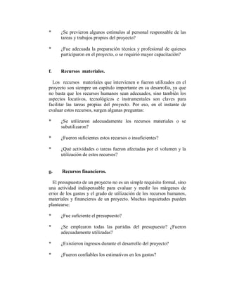 *     ¿Se previeron algunos estímulos al personal responsable de las
      tareas y trabajos propios del proyecto?

*     ¿Fue adecuada la preparación técnica y profesional de quienes
      participaron en el proyecto, o se requirió mayor capacitación?


f.    Recursos materiales.

  Los recursos materiales que intervienen o fueron utilizados en el
proyecto son siempre un capítulo importante en su desarrollo, ya que
no basta que los recursos humanos sean adecuados, sino también los
aspectos locativos, tecnológicos e instrumentales son claves para
facilitar las tareas propias del proyecto. Por eso, en el instante de
evaluar estos recursos, surgen algunas preguntas:

*     ¿Se utilizaron adecuadamente los recursos materiales o se
      subutilizaron?

*     ¿Fueron suficientes estos recursos o insuficientes?

*     ¿Qué actividades o tareas fueron afectadas por el volumen y la
      utilización de estos recursos?


g.    Recursos financieros.

  El presupuesto de un proyecto no es un simple requisito formal, sino
una actividad indispensable para evaluar y medir los márgenes de
error de los gastos y el grado de utilización de los recursos humanos,
materiales y financieros de un proyecto. Muchas inquietudes pueden
plantearse:

*     ¿Fue suficiente el presupuesto?

*     ¿Se emplearon todas las partidas del presupuesto? ¿Fueron
      adecuadamente utilizadas?

*     ¿Existieron ingresos durante el desarrollo del proyecto?

*     ¿Fueron confiables los estimativos en los gastos?
 