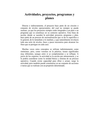 Actividades, proyectos, programas y
                   planes

  Directa o indirectamente, el proyecto hace parte de un circuito o
conjunto de niveles operacionales, del cual no siempre se puede
sustraer, ya que los proyectos siempre están integrados a un plan o un
programa que se constituye en su contexto operativo. Esta línea de
acción, donde se suceden la actividad, proyecto, programa y plan,
hace parte de un proceso de racionalización que va de lo específico a
lo general, de lo inmediato a lo mediato, y que naturalmente involucra
toda una serie de niveles, fases y pasos necesarios para alcanzar los
fines que se persigue en cada caso.

  Muchas veces estos conceptos se utilizan indistintamente como
sinónimos, pero, como veremos en la práctica, tienen significados
muy diferentes, aunque entre sí se complementan y se reflejan. A
juicio de los expertos, la actividad es la acción por antonomasia, y se
la podría considerar como la unidad básica y mínima de un proceso
operativo. Cuando existe capacidad para obrar o actuar, surge la
actividad, pero también puede constituirse en un conjunto de acciones
o tareas que se realizan con un propósito determinado.
 