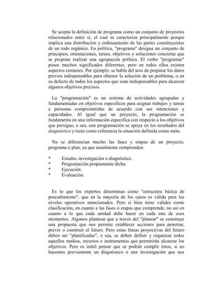 Se acepta la definición de programa como un conjunto de proyectos
relacionados entre sí, el cual se caracteriza principalmente porque
implica una distribución y ordenamiento de las partes constituyentes
de un todo orgánico. En política, "programa" designa un conjunto de
principios, orientaciones, tareas, objetivos y soluciones concretas que
se propone realizar una agrupación política. El verbo "programar"
posee muchos significados diferentes, pero en todos ellos existen
aspectos comunes. Por ejemplo, se habla del acto de preparar los datos
previos indispensables para obtener la solución de un problema, o en
su defecto de todos los aspectos que sean indispensables para alcanzar
algunos objetivos precisos.

  La "programación" es un sistema de actividades agrupadas y
fundamentadas en objetivos específicos para asignar trabajos y tareas
a personas comprometidas de acuerdo con sus intenciones y
capacidades. Al igual que un proyecto, la programación se
fundamenta en una información específica con respecto a los objetivos
que persigue, o sea, una programación se apoya en los resultados del
diagnóstico y tiene como referencia la situación definida como meta.

  No se diferencian mucho las fases y etapas de un proyecto,
programa o plan, ya que usualmente comprenden:

*     Estudio, investigación o diagnóstico.
*     Programación propiamente dicha.
*     Ejecución.
*     Evaluación.


  Es lo que los expertos denominan como "estructura básica de
procedimiento", que en la mayoría de los casos es válida para los
niveles operativos mencionados. Pero si bien tiene validez como
clasificación, en cuanto a las fases o etapas que comprende, no así en
cuanto a lo que cada unidad debe hacer en cada uno de esos
momentos. Algunos plantean que a través del "planear" se construye
una propuesta que nos permite establecer acciones para penetrar,
prever o construir el futuro. Pero estas líneas proyectivas del futuro
deben ser "planificadas", o sea, se deben definir y organizar todos
aquellos medios, recursos e instrumentos que permitirán alcanzar los
objetivos. Pero es inútil pensar que se podrán cumplir éstos, si no
hacemos previamente un diagnóstico o una investigación que nos
 