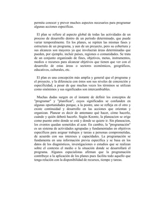 permita conocer y prever muchos aspectos necesarios para programar
algunas acciones específicas.

  El plan se refiere al aspecto global de todas las actividades de un
proceso de desarrollo dentro de un período determinado, que puede
variar temporalmente. En los planes, se repiten las mismas fases y
estructura de un programa, y aun de un proyecto, pero su cobertura y
sus alcances son mayores ya que involucran áreas determinadas que
pueden, por ejemplo, incluir países, regiones o comunidades. Se trata
de un conjunto organizado de fines, objetivos, metas, instrumentos,
medios o recursos para alcanzar objetivos que tienen que ver con el
desarrollo de estas áreas o sectores económicos, geográficos,
educativos, culturales, etc.

  El plan es una concepción más amplia y general que el programa y
el proyecto, y la diferencia con éstos son sus niveles de concreción y
especificidad, a pesar de que muchas veces los términos se utilizan
como sinónimos y sus significados son intercambiables.

  Muchas dudas surgen en el instante de definir los conceptos de
"programar" y "planificar", cuyos significados se confunden en
algunas oportunidades porque, a la postre, uno se refleja en el otro y
existe continuidad y desarrollo en las acciones que orientan y
organizan. Planear es decir de antemano qué hacer, cómo hacerlo,
cuándo y quién deberá hacerlo. Según Koontz, la planeacion se erige
como puente entre donde se está y donde se quiere ir. Sin planeacion,
los eventos quedan sometidos al azar. En cambio, la "programación"
es un sistema de actividades agrupadas y fundamentadas en objetivos
específicos para asignar trabajos y tareas a personas comprometidas,
de acuerdo con sus intereses y capacidades. La programación se
fundamenta en una información previa específica y se basa en los
datos de los diagnósticos, investigaciones o estudios que se realizan
sobre el contexto el medio o la situación donde se desarrollará el
programa. Algunos especialistas afirman que la programación
contribuye a la aplicación de los planes pues facilita todo aquello que
tenga relación con la disponibilidad de recursos, tiempo y tareas.
 