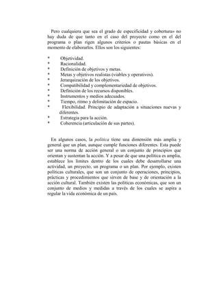 Pero cualquiera que sea el grado de especificidad y cobertura» no
hay duda de que tanto en el caso del proyecto como en el del
programa o plan rigen algunos criterios o pautas básicas en el
momento de elaborarlos. Ellos son los siguientes:

*     Objetividad.
*     Racionalidad.
*     Definición de objetivos y metas.
*     Metas y objetivos realistas (viables y operativos).
*     Jerarquización de los objetivos.
*     Compatibilidad y complementariedad de objetivos.
*     Definición de los recursos disponibles.
*     Instrumentos y medios adecuados.
*     Tiempo, ritmo y delimitación de espacio.
*      Flexibilidad. Principio de adaptación a situaciones nuevas y
      diferentes.
*     Estrategia para la acción.
*     Coherencia (articulación de sus partes).


  En algunos casos, la política tiene una dimensión más amplia y
general que un plan, aunque cumple funciones diferentes. Esta puede
ser una norma de acción general o un conjunto de principios que
orientan y sustentan la acción. Y a pesar de que una política es amplia,
establece los límites dentro de los cuales debe desarrollarse una
actividad, un proyecto, un programa o un plan. Por ejemplo, existen
políticas culturales, que son un conjunto de operaciones, principios,
prácticas y procedimientos que sirven de base y de orientación a la
acción cultural. También existen las políticas económicas, que son un
conjunto de medios y medidas a través de los cuales se aspira a
regular la vida económica de un país.
 