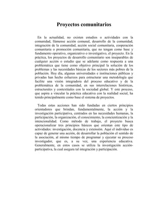 Proyectos comunitarios

  En la actualidad, no existen estudios o actividades con la
comunidad, llámense acción comunal, desarrollo de la comunidad,
integración de la comunidad, acción social comunitaria, cooperación
comunitaria o promoción comunitaria, que no tengan como base y
fundamento operativo, organizativo o investigativo, el proyecto. En la
práctica, los proyectos de desarrollo comunitario son inseparables de
cualquier acción o estudio que se adelante como respuesta a una
problemática que tiene como objetivo principal la solución de los
problemas y las necesidades básicas de los sectores más pobres de la
población. Hoy día, algunas universidades e instituciones públicas y
privadas han hecho esfuerzos para estructurar una metodología que
facilite una visión integradora del proceso educativo y de la
problemática de la comunidad, en sus interrelaciones históricas,
estructurales y contextúales con la sociedad global. Y este proceso,
que aspira a vincular la práctica educativa con la realidad social, ha
tenido principalmente como base el sistema de proyectos.

  Todas estas acciones han sido fundadas en ciertos principios
orientadores que brindan, fundamentalmente, la acción y la
investigación participativa, centrados en las necesidades humanas, la
participación, la organización, el conocimiento, la concientización y la
intencionalidad. Como método de trabajo, el proyecto busca
operacionalizar tres principios básicos que orientan este tipo de
actividades: investigación, docencia y extensión. Aquí el individuo es
capaz de generar una acción, de desarrollar la población el sentido de
la asociación, al mismo tiempo de programar y ejecutar su proceso
investigador, que es, a su vez, una experiencia educativa.
Generalmente, en estos casos se utiliza la investigación acción-
participativa, la cual asegura tal integración y participación.
 