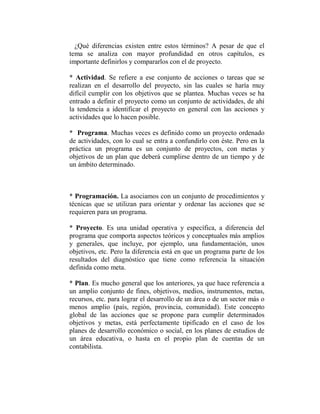 ¿Qué diferencias existen entre estos términos? A pesar de que el
tema se analiza con mayor profundidad en otros capítulos, es
importante definirlos y compararlos con el de proyecto.

* Actividad. Se refiere a ese conjunto de acciones o tareas que se
realizan en el desarrollo del proyecto, sin las cuales se haría muy
difícil cumplir con los objetivos que se plantea. Muchas veces se ha
entrado a definir el proyecto como un conjunto de actividades, de ahí
la tendencia a identificar el proyecto en general con las acciones y
actividades que lo hacen posible.

* Programa. Muchas veces es definido como un proyecto ordenado
de actividades, con lo cual se entra a confundirlo con éste. Pero en la
práctica un programa es un conjunto de proyectos, con metas y
objetivos de un plan que deberá cumplirse dentro de un tiempo y de
un ámbito determinado.



* Programación. La asociamos con un conjunto de procedimientos y
técnicas que se utilizan para orientar y ordenar las acciones que se
requieren para un programa.

* Proyecto. Es una unidad operativa y específica, a diferencia del
programa que comporta aspectos teóricos y conceptuales más amplios
y generales, que incluye, por ejemplo, una fundamentación, unos
objetivos, etc. Pero la diferencia está en que un programa parte de los
resultados del diagnóstico que tiene como referencia la situación
definida como meta.

* Plan. Es mucho general que los anteriores, ya que hace referencia a
un amplio conjunto de fines, objetivos, medios, instrumentos, metas,
recursos, etc. para lograr el desarrollo de un área o de un sector más o
menos amplio (país, región, provincia, comunidad). Este concepto
global de las acciones que se propone para cumplir determinados
objetivos y metas, está perfectamente tipificado en el caso de los
planes de desarrollo económico o social, en los planes de estudios de
un área educativa, o hasta en el propio plan de cuentas de un
contabilista.
 