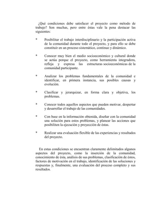 ¿Qué condiciones debe satisfacer el proyecto como método de
trabajo? Son muchas, pero entre éstas vale la pena destacar las
siguientes:

*     Posibilitar el trabajo interdisciplinario y la participación activa
      de la comunidad durante todo el proyecto, y para ello se debe
      constituir en un proceso sistemático, continuo y dinámico.

*     Conocer muy bien el medio socioeconómico y cultural donde
      se actúa porque el proyecto, como herramienta integradora,
      refleja y expresa las estructuras socioeconómicas de la
      comunidad participante.

*     Analizar los problemas fundamentales de la comunidad e
      identificar, en primera instancia, sus posibles causas y
      evolución.

*     Clasificar y jerarquizar, en forma clara y objetiva, los
      problemas.

*     Conocer todos aquellos aspectos que pueden motivar, despertar
      y desarrollar el trabajo de las comunidades.

*     Con base en la información obtenida, diseñar con la comunidad
      una solución para estos problemas, y planear las acciones que
      posibiliten la ejecución y proyección de éstas.

*     Realizar una evaluación flexible de las experiencias y resultados
      del proyecto.


   En estas condiciones se encuentran claramente delimitados algunos
aspectos del proyecto, como la inserción de la comunidad,
conocimiento de ésta, análisis de sus problemas, clasificación de éstos,
factores de motivación en el trabajo, identificación de las soluciones y
respuestas y, finalmente, una evaluación del proceso completo y sus
resultados.
 