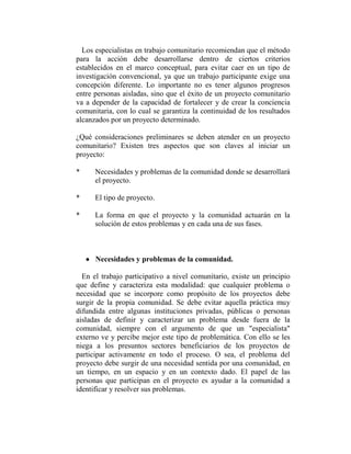 Los especialistas en trabajo comunitario recomiendan que el método
para la acción debe desarrollarse dentro de ciertos criterios
establecidos en el marco conceptual, para evitar caer en un tipo de
investigación convencional, ya que un trabajo participante exige una
concepción diferente. Lo importante no es tener algunos progresos
entre personas aisladas, sino que el éxito de un proyecto comunitario
va a depender de la capacidad de fortalecer y de crear la conciencia
comunitaria, con lo cual se garantiza la continuidad de los resultados
alcanzados por un proyecto determinado.

¿Qué consideraciones preliminares se deben atender en un proyecto
comunitario? Existen tres aspectos que son claves al iniciar un
proyecto:

*     Necesidades y problemas de la comunidad donde se desarrollará
      el proyecto.

*     El tipo de proyecto.

*     La forma en que el proyecto y la comunidad actuarán en la
      solución de estos problemas y en cada una de sus fases.



    • Necesidades y problemas de la comunidad.

  En el trabajo participativo a nivel comunitario, existe un principio
que define y caracteriza esta modalidad: que cualquier problema o
necesidad que se incorpore como propósito de los proyectos debe
surgir de la propia comunidad. Se debe evitar aquella práctica muy
difundida entre algunas instituciones privadas, públicas o personas
aisladas de definir y caracterizar un problema desde fuera de la
comunidad, siempre con el argumento de que un "especialista"
externo ve y percibe mejor este tipo de problemática. Con ello se les
niega a los presuntos sectores beneficiarios de los proyectos de
participar activamente en todo el proceso. O sea, el problema del
proyecto debe surgir de una necesidad sentida por una comunidad, en
un tiempo, en un espacio y en un contexto dado. El papel de las
personas que participan en el proyecto es ayudar a la comunidad a
identificar y resolver sus problemas.
 
