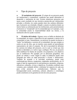 •     Tipo de proyecto
a.       El nacimiento del proyecto. El origen de un proyecto puede
ser institucional o comunitario, condición que puede determinar el
desarrollo y realización de éste. Existen numerosos proyectos que
nacen como resultado de una iniciativa promovida por instituciones
privadas u oficiales, los cuales pueden tener dos caminos diferentes:
que el proyecto sea orientado, dirigido y puesto en práctica desde sus
inicios hasta su culminación por las instituciones, pero posteriormente
el proyecto es "recuperado" por la comunidad que se lo apropia, o que
la comunidad asuma la responsabilidad desde sus inicios, y la
institución sólo los ayude o asesore.

b.     El núcleo del trabajo. Algunas veces se habla en abstracto de
la comunidad, sin entrar a especificar de qué segmento o núcleo de la
comunidad se trata. Naturalmente, un proyecto no puede involucrar a
"todos" los habitantes o sectores de la comunidad, sino que siempre se
centra en uno de ellos, que en muchos casos puede ser parcialmente
representativo de todo el conjunto. De ahí la necesidad de delimitar
los sectores de trabajo del proyecto, con lo cual se evitará que éste
pierda su identidad y se vuelva vago y ambiguo. Por eso, un proyecto
debe establecer los límites de acuerdo a los propósitos y los objetivos
que se establezcan. Por ejemplo, por su ubicación geográfica, éste
puede ser urbano o rural. Según la edad, la población puede estar
integrada por niños en edad preescolar o escolar o adolescentes.
También de acuerdo a la actividad económica, puede estar
conformada por obreros, campesinos, empleados, profesionales, etc. O
según el tipo de organización al cual pertenecen, gremiales, religiosas,
educativas, culturales, cívicas o deportivas. Se pueden combinar estas
variantes, pero cuidando definir o delimitar los espacios de cada uno
para evitar presiones o contradicciones. Sabemos que la
homogeneidad social, económica, cultural, educativa o cronológica
puede constituirse en la garantía de éxito de estos proyectos.
 