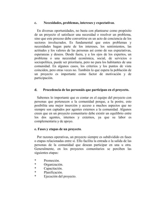 c.     Necesidades, problemas, intereses y expectativas.

  En diversas oportunidades, no basta con plantearse como propósito
de un proyecto el satisfacer una necesidad o resolver un problema,
sino que este proceso debe convertirse en un acto de conciencia de los
sectores involucrados. Es fundamental que estos problemas y
necesidades hagan parte de los intereses, los sentimientos, las
actitudes y los valores de las personas así como de sus expectativas,
esperanzas y deseos. Desde fuera, y a los ojos de los expertos, un
problema o una necesidad económica, social, de servicios o
sociopolítica, puede ser prioritaria, pero no para los habitantes de una
comunidad. En algunos casos, los criterios y los puntos de vista
coinciden, pero otras veces no. También lo que espera la población de
un proyecto es importante como factor de motivación y de
participación.


d.    Procedencia de las personáis que participan en el proyecto.

  Sabemos lo importante que es contar en el equipo del proyecto con
personas que pertenecen a la comunidad porque, a la postre, esto
posibilita una mejor inserción y acceso a muchos aspectos que no
siempre son captados por agentes externos a la comunidad. Algunos
creen que en un proyecto comunitario debe existir un equilibrio entre
los dos agentes, internos y externos, ya que su labor es
complementaria y de apoyo.

e. Fases y etapas de un proyecto.

  Por razones operativas, un proyecto siempre es subdividido en fases
o etapas relacionadas entre sí. Ello facilita la entrada o la salida de las
personas de la comunidad que desean participar en una u otra.
Generalmente, en los proyectos comunitarios se perciben las
siguientes etapas:

*      Promoción.
*      Organización.
*      Capacitación.
*      Planificación.
*      Ejecución del proyecto.
 