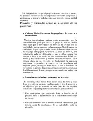 Pero independiente de que el proyecto sea una experiencia abierta,
no podemos olvidar que es una experiencia unificada, compartida y
continua, de lo contrario cada fase se puede convertir en una entidad
autónoma.
Proyectos y comunidad actúan en la solución de los
problemas

   a. Cuánto y dónde deben actuar los propulsores del proyecto y
      la comunidad.

     Muchos investigadores sociales están convencidos que la
   comunidad debe participar en todo el proyecto, pero en cambio
   otros creen que la participación se debe dar de acuerdo con las
   posibilidades que se presentan en la comunidad. No todos están en
   condiciones de participar en todo, ya que de lo contrario sería caer
   en un juego demagógico y populista. A juicio de muchos, esta
   participación debe ser deliberada, o sea, se deben sopesar los
   motivos a favor o en contra de una determinación. Habrá que
   debatir y discutir las cosas, y plantear opiniones diferentes. En la
   primera etapa de un proyecto, es fundamental la presencia
   motivadora, organizadora y asesora de los propulsores del
   proyecto, ya que, la mayoría de las veces, la sola existencia de un
   proyecto no es garantía de participación por parte de la comunidad;
   de ahí la necesidad de que estos propulsores motiven e inciten esta
   participación.

   b. La realización de las fases o etapas de un proyecto.

     Se hace muy difícil hablar de un patrón único de etapas y fases
   de un proyecto, ya que éstas cambian según el tipo de proyecto y
   los objetivos que se plantean en cada caso. En un proyecto
   comunitario se pueden percibir claramente dos grandes etapas:

   * Una investigativa, que comprende desde la introducción al
     proyecto hasta la determinación de la comunidad como núcleo
     de trabajo.

   * Una que comprende todo el proceso de acción y realización, que
     incluye desde la planificación de las actividades hasta su
     ejecución.
 