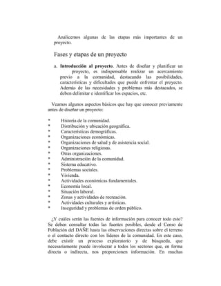 Analicemos algunas de las etapas más importantes de un
    proyecto.

    Fases y etapas de un proyecto
    a. Introducción al proyecto. Antes de diseñar y planificar un
             proyecto, es indispensable realizar un acercamiento
       previo a la comunidad, destacando las posibilidades,
       características y dificultades que puede enfrentar el proyecto.
       Además de las necesidades y problemas más destacados, se
       deben delimitar e identificar los espacios, etc.

  Veamos algunos aspectos básicos que hay que conocer previamente
antes de diseñar un proyecto:

*      Historia de la comunidad.
*      Distribución y ubicación geográfica.
*      Características demográficas.
*      Organizaciones económicas.
*      Organizaciones de salud y de asistencia social.
*      Organizaciones religiosas.
*      Otras organizaciones.
*      Administración de la comunidad.
*      Sistema educativo.
*      Problemas sociales.
*      Vivienda.
*      Actividades económicas fundamentales.
*      Economía local.
*      Situación laboral.
*      Zonas y actividades de recreación.
*      Actividades culturales y artísticas.
*      Inseguridad y problemas de orden público.

  ¿Y cuáles serán las fuentes de información para conocer todo esto?
Se deben consultar todas las fuentes posibles, desde el Censo de
Población del DAÑE hasta las observaciones directas sobre el terreno
o el contacto directo con los líderes de la comunidad. En este caso,
debe existir un proceso exploratorio y de búsqueda, que
necesariamente puede involucrar a todos los sectores que, en forma
directa o indirecta, nos proporcionen información. En muchas
 