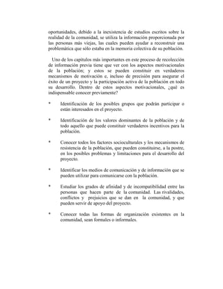 oportunidades, debido a la inexistencia de estudios escritos sobre la
realidad de la comunidad, se utiliza la información proporcionada por
las personas más viejas, las cuales pueden ayudar a reconstruir una
problemática que sólo estaba en la memoria colectiva de su población.

  Uno de los capítulos más importantes en este proceso de recolección
de información previa tiene que ver con los aspectos motivacionales
de la población; y estos se pueden constituir en verdaderos
mecanismos de motivación e, incluso de precisión para asegurar el
éxito de un proyecto y la participación activa de la población en todo
su desarrollo. Dentro de estos aspectos motivacionales, ¿qué es
indispensable conocer previamente?

*     Identificación de los posibles grupos que podrán participar o
      están interesados en el proyecto.

*     Identificación de los valores dominantes de la población y de
      todo aquello que puede constituir verdaderos incentivos para la
      población.

*     Conocer todos los factores socioculturales y los mecanismos de
      resistencia de la población, que pueden constituirse, a la postre,
      en los posibles problemas y limitaciones para el desarrollo del
      proyecto.

*     Identificar los medios de comunicación y de información que se
      pueden utilizar para comunicarse con la población.

*     Estudiar los grados de afinidad y de incompatibilidad entre las
      personas que hacen parte de la comunidad. Las rivalidades,
      conflictos y prejuicios que se dan en la comunidad, y que
      pueden servir de apoyo del proyecto.

*     Conocer todas las formas de organización existentes en la
      comunidad, sean formales o informales.
 