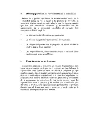 b.    El trabajo previo con los representantes de la comunidad.

  Dentro de la política que busca un reconocimiento previo de la
comunidad donde se va a llevar a la práctica el proyecto, es
importante diseñar un anteproyecto sobre la base de algunos aspectos
que han sido analizados, discutidos y desarrollados con los
representantes de la comunidad vinculados al proyecto. Este
anteproyecto deberá surgir de:

*     Un intercambio de información y experiencias.

*     Un proceso indagatorio y exploratorio a nivel general.

*     Un diagnóstico general con el propósito de definir el tipo de
      objetivo que se desea alcanzar.

*     Una propuesta inicial, donde se señale lo que se va hacer, cómo
      y cuándo, qué temas y problemas.


c.    Capacitación de los participantes.

  Aunque más adelante se contempla un proceso de capacitación para
todas las personas que participan en el proyecto, no hay duda que la
capacitación debe comenzar antes de iniciar el proyecto, ya que
muchos aspectos de éste pueden ser incomprensibles para la población
de menor nivel educativo o cultural. Así como los propulsores del
proyecto deben entrar a informarse sobre los problemas y necesidades
de la comunidad, los miembros de ésta deben conocer todos los
aspectos inherentes al proyecto y los medios que se utilizarán para
llevarlo a la práctica. Esta capacitación será permanente y se efectuará
durante todo el tiempo que dure el proyecto, y puede variar en la
medida de las exigencias que éste impone.
 