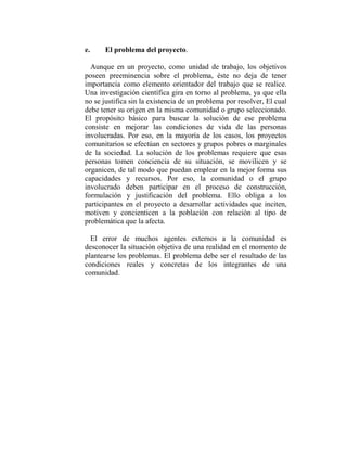 e.     El problema del proyecto.

  Aunque en un proyecto, como unidad de trabajo, los objetivos
poseen preeminencia sobre el problema, éste no deja de tener
importancia como elemento orientador del trabajo que se realice.
Una investigación científica gira en torno al problema, ya que ella
no se justifica sin la existencia de un problema por resolver, El cual
debe tener su origen en la misma comunidad o grupo seleccionado.
El propósito básico para buscar la solución de ese problema
consiste en mejorar las condiciones de vida de las personas
involucradas. Por eso, en la mayoría de los casos, los proyectos
comunitarios se efectúan en sectores y grupos pobres o marginales
de la sociedad. La solución de los problemas requiere que esas
personas tomen conciencia de su situación, se movilicen y se
organicen, de tal modo que puedan emplear en la mejor forma sus
capacidades y recursos. Por eso, la comunidad o el grupo
involucrado deben participar en el proceso de construcción,
formulación y justificación del problema. Ello obliga a los
participantes en el proyecto a desarrollar actividades que inciten,
motiven y concienticen a la población con relación al tipo de
problemática que la afecta.

  El error de muchos agentes externos a la comunidad es
desconocer la situación objetiva de una realidad en el momento de
plantearse los problemas. El problema debe ser el resultado de las
condiciones reales y concretas de los integrantes de una
comunidad.
 