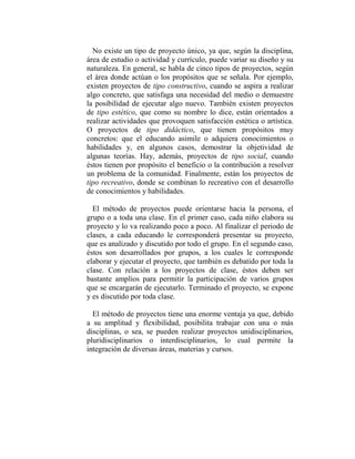 No existe un tipo de proyecto único, ya que, según la disciplina,
área de estudio o actividad y currículo, puede variar su diseño y su
naturaleza. En general, se habla de cinco tipos de proyectos, según
el área donde actúan o los propósitos que se señala. Por ejemplo,
existen proyectos de tipo constructivo, cuando se aspira a realizar
algo concreto, que satisfaga una necesidad del medio o demuestre
la posibilidad de ejecutar algo nuevo. También existen proyectos
de tipo estético, que como su nombre lo dice, están orientados a
realizar actividades que provoquen satisfacción estética o artística.
O proyectos de tipo didáctico, que tienen propósitos muy
concretos: que el educando asimile o adquiera conocimientos o
habilidades y, en algunos casos, demostrar la objetividad de
algunas teorías. Hay, además, proyectos de tipo social, cuando
éstos tienen por propósito el beneficio o la contribución a resolver
un problema de la comunidad. Finalmente, están los proyectos de
tipo recreativo, donde se combinan lo recreativo con el desarrollo
de conocimientos y habilidades.

  El método de proyectos puede orientarse hacia la persona, el
grupo o a toda una clase. En el primer caso, cada niño elabora su
proyecto y lo va realizando poco a poco. Al finalizar el periodo de
clases, a cada educando le corresponderá presentar su proyecto,
que es analizado y discutido por todo el grupo. En el segundo caso,
éstos son desarrollados por grupos, a los cuales le corresponde
elaborar y ejecutar el proyecto, que también es debatido por toda la
clase. Con relación a los proyectos de clase, éstos deben ser
bastante amplios para permitir la participación de varios grupos
que se encargarán de ejecutarlo. Terminado el proyecto, se expone
y es discutido por toda clase.

  El método de proyectos tiene una enorme ventaja ya que, debido
a su amplitud y flexibilidad, posibilita trabajar con una o más
disciplinas, o sea, se pueden realizar proyectos unidisciplinarios,
pluridisciplinarios o interdisciplinarios, lo cual permite la
integración de diversas áreas, materias y cursos.
 