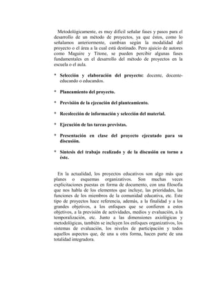 Metodológicamente, es muy difícil señalar fases y pasos para el
desarrollo de un método de proyectos, ya que éstos, como lo
señalamos anteriormente, cambian según la modalidad del
proyecto o el área a la cual está destinado. Pero ajuicio de autores
como Maguire y Titone, se pueden percibir algunas fases
fundamentales en el desarrollo del método de proyectos en la
escuela o el aula.

* Selección y elaboración del proyecto: docente, docente-
  educando o educandos.

* Planeamiento del proyecto.

* Previsión de la ejecución del planteamiento.

* Recolección de información y selección del material.

* Ejecución de las tareas previstas.

* Presentación en clase del proyecto ejecutado para su
  discusión.

* Síntesis del trabajo realizado y de la discusión en torno a
  éste.


  En la actualidad, los proyectos educativos son algo más que
planes o esquemas organizativos. Son muchas veces
explicitaciones puestas en forma de documento, con una filosofía
que nos habla de los elementos que incluye, las prioridades, las
funciones de los miembros de la comunidad educativa, etc. Este
tipo de proyectos hace referencia, además, a la finalidad y a los
grandes objetivos, a los enfoques que se confieren a estos
objetivos, a la previsión de actividades, medios y evaluación, a la
temporalización, etc. Junto a las dimensiones axiológicas y
metodológicas, también se incluyen los enfoques organizativos, los
sistemas de evaluación, los niveles de participación y todos
aquellos aspectos que, de una u otra forma, hacen parte de una
totalidad integradora.
 
