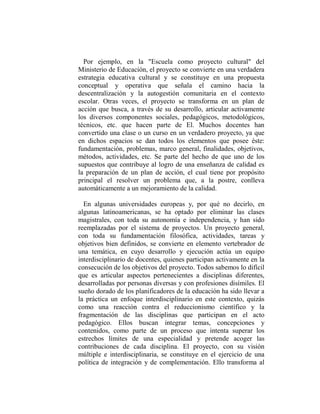 Por ejemplo, en la "Escuela como proyecto cultural" del
Ministerio de Educación, el proyecto se convierte en una verdadera
estrategia educativa cultural y se constituye en una propuesta
conceptual y operativa que señala el camino hacia la
descentralización y la autogestión comunitaria en el contexto
escolar. Otras veces, el proyecto se transforma en un plan de
acción que busca, a través de su desarrollo, articular activamente
los diversos componentes sociales, pedagógicos, metodológicos,
técnicos, etc. que hacen parte de El. Muchos docentes han
convertido una clase o un curso en un verdadero proyecto, ya que
en dichos espacios se dan todos los elementos que posee éste:
fundamentación, problemas, marco general, finalidades, objetivos,
métodos, actividades, etc. Se parte del hecho de que uno de los
supuestos que contribuye al logro de una enseñanza de calidad es
la preparación de un plan de acción, el cual tiene por propósito
principal el resolver un problema que, a la postre, conlleva
automáticamente a un mejoramiento de la calidad.

  En algunas universidades europeas y, por qué no decirlo, en
algunas latinoamericanas, se ha optado por eliminar las clases
magistrales, con toda su autonomía e independencia, y han sido
reemplazadas por el sistema de proyectos. Un proyecto general,
con toda su fundamentación filosófica, actividades, tareas y
objetivos bien definidos, se convierte en elemento vertebrador de
una temática, en cuyo desarrollo y ejecución actúa un equipo
interdisciplinario de docentes, quienes participan activamente en la
consecución de los objetivos del proyecto. Todos sabemos lo difícil
que es articular aspectos pertenecientes a disciplinas diferentes,
desarrolladas por personas diversas y con profesiones disímiles. El
sueño dorado de los planificadores de la educación ha sido llevar a
la práctica un enfoque interdisciplinario en este contexto, quizás
como una reacción contra el reduccionismo científico y la
fragmentación de las disciplinas que participan en el acto
pedagógico. Ellos buscan integrar temas, concepciones y
contenidos, como parte de un proceso que intenta superar los
estrechos límites de una especialidad y pretende acoger las
contribuciones de cada disciplina. El proyecto, con su visión
múltiple e interdisciplinaria, se constituye en el ejercicio de una
política de integración y de complementación. Ello transforma al
 