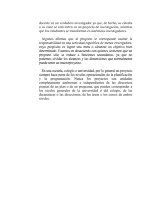 docente en un verdadero investigador ya que, de hecho, su cátedra
o su clase se convierten en un proyecto de investigación, mientras
que los estudiantes se transforman en auténticos investigadores.

  Algunos afirman que al proyecto le corresponde asumir la
responsabilidad en una actividad específica de menor envergadura,
cuyo propósito es lograr una meta o alcanzar un objetivo bien
determinado. Estamos en desacuerdo con quienes sostienen que un
proyecto sólo se reduce a funciones secundarias, ya que no
podemos olvidar los alcances y las dimensiones que normalmente
puede tener un macroproyecto.

  En una escuela, colegio o universidad, por lo general un proyecto
siempre hace parte de los niveles operacionales de la planificación
y la programación. Nunca los proyectos son unidades
completamente autónomas e independientes de las directrices
propias de un plan o de un programa, que pueden corresponder a
los niveles generales de la universidad o del colegio, de las
decanaturas o las direcciones, de las áreas o los cursos de ambos
niveles.
 