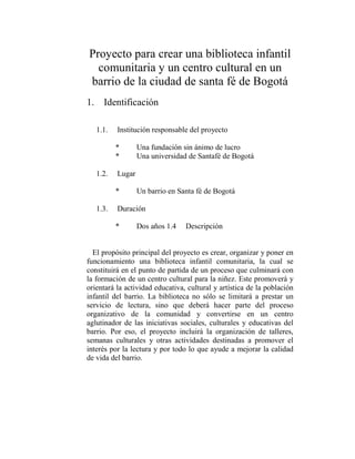 Proyecto para crear una biblioteca infantil
  comunitaria y un centro cultural en un
barrio de la ciudad de santa fé de Bogotá
1. Identificación

   1.1.   Institución responsable del proyecto

          *       Una fundación sin ánimo de lucro
          *       Una universidad de Santafé de Bogotá

   1.2.   Lugar

          *       Un barrio en Santa fé de Bogotá

   1.3.   Duración

          *       Dos años 1.4   Descripción


  El propósito principal del proyecto es crear, organizar y poner en
funcionamiento una biblioteca infantil comunitaria, la cual se
constituirá en el punto de partida de un proceso que culminará con
la formación de un centro cultural para la niñez. Este promoverá y
orientará la actividad educativa, cultural y artística de la población
infantil del barrio. La biblioteca no sólo se limitará a prestar un
servicio de lectura, sino que deberá hacer parte del proceso
organizativo de la comunidad y convertirse en un centro
aglutinador de las iniciativas sociales, culturales y educativas del
barrio. Por eso, el proyecto incluirá la organización de talleres,
semanas culturales y otras actividades destinadas a promover el
interés por la lectura y por todo lo que ayude a mejorar la calidad
de vida del barrio.
 