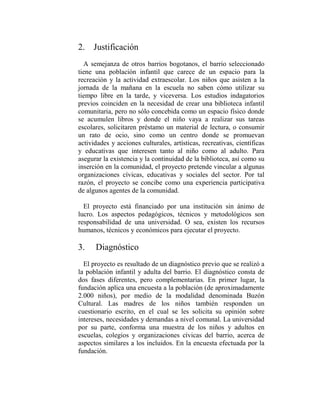 2. Justificación
  A semejanza de otros barrios bogotanos, el barrio seleccionado
tiene una población infantil que carece de un espacio para la
recreación y la actividad extraescolar. Los niños que asisten a la
jornada de la mañana en la escuela no saben cómo utilizar su
tiempo libre en la tarde, y viceversa. Los estudios indagatorios
previos coinciden en la necesidad de crear una biblioteca infantil
comunitaria, pero no sólo concebida como un espacio físico donde
se acumulen libros y donde el niño vaya a realizar sus tareas
escolares, solicitaren préstamo un material de lectura, o consumir
un rato de ocio, sino como un centro donde se promuevan
actividades y acciones culturales, artísticas, recreativas, científicas
y educativas que interesen tanto al niño como al adulto. Para
asegurar la existencia y la continuidad de la biblioteca, así como su
inserción en la comunidad, el proyecto pretende vincular a algunas
organizaciones cívicas, educativas y sociales del sector. Por tal
razón, el proyecto se concibe como una experiencia participativa
de algunos agentes de la comunidad.

  El proyecto está financiado por una institución sin ánimo de
lucro. Los aspectos pedagógicos, técnicos y metodológicos son
responsabilidad de una universidad. O sea, existen los recursos
humanos, técnicos y económicos para ejecutar el proyecto.

3.    Diagnóstico
  El proyecto es resultado de un diagnóstico previo que se realizó a
la población infantil y adulta del barrio. El diagnóstico consta de
dos fases diferentes, pero complementarias. En primer lugar, la
fundación aplica una encuesta a la población (de aproximadamente
2.000 niños), por medio de la modalidad denominada Buzón
Cultural. Las madres de los niños también responden un
cuestionario escrito, en el cual se les solicita su opinión sobre
intereses, necesidades y demandas a nivel comunal. La universidad
por su parte, conforma una muestra de los niños y adultos en
escuelas, colegios y organizaciones cívicas del barrio, acerca de
aspectos similares a los incluidos. En la encuesta efectuada por la
fundación.
 