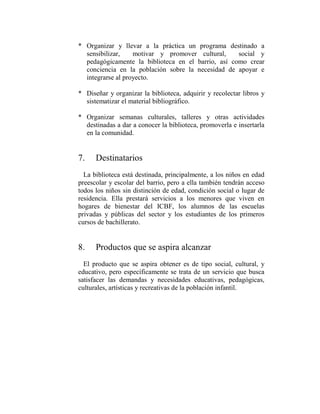 * Organizar y llevar a la práctica un programa destinado a
  sensibilizar,    motivar y promover cultural,     social y
  pedagógicamente la biblioteca en el barrio, así como crear
  conciencia en la población sobre la necesidad de apoyar e
  integrarse al proyecto.

* Diseñar y organizar la biblioteca, adquirir y recolectar libros y
  sistematizar el material bibliográfico.

* Organizar semanas culturales, talleres y otras actividades
  destinadas a dar a conocer la biblioteca, promoverla e insertarla
  en la comunidad.


7.    Destinatarios
  La biblioteca está destinada, principalmente, a los niños en edad
preescolar y escolar del barrio, pero a ella también tendrán acceso
todos los niños sin distinción de edad, condición social o lugar de
residencia. Ella prestará servicios a los menores que viven en
hogares de bienestar del ICBF, los alumnos de las escuelas
privadas y públicas del sector y los estudiantes de los primeros
cursos de bachillerato.


8.    Productos que se aspira alcanzar
  El producto que se aspira obtener es de tipo social, cultural, y
educativo, pero específicamente se trata de un servicio que busca
satisfacer las demandas y necesidades educativas, pedagógicas,
culturales, artísticas y recreativas de la población infantil.
 