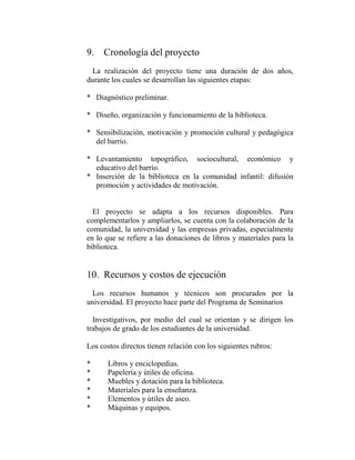 9. Cronología del proyecto
 La realización del proyecto tiene una duración de dos años,
durante los cuales se desarrollan las siguientes etapas:

* Diagnóstico preliminar.

* Diseño, organización y funcionamiento de la biblioteca.

* Sensibilización, motivación y promoción cultural y pedagógica
  del barrio.

* Levantamiento topográfico, sociocultural, económico y
  educativo del barrio.
* Inserción de la biblioteca en la comunidad infantil: difusión
  promoción y actividades de motivación.


  El proyecto se adapta a los recursos disponibles. Para
complementarlos y ampliarlos, se cuenta con la colaboración de la
comunidad, la universidad y las empresas privadas, especialmente
en lo que se refiere a las donaciones de libros y materiales para la
biblioteca.


10. Recursos y costos de ejecución
 Los recursos humanos y técnicos son procurados por la
universidad. El proyecto hace parte del Programa de Seminarios

  Investigativos, por medio del cual se orientan y se dirigen los
trabajos de grado de los estudiantes de la universidad.

Los costos directos tienen relación con los siguientes rubros:

*      Libros y enciclopedias.
*      Papelería y útiles de oficina.
*      Muebles y dotación para la biblioteca.
*      Materiales para la enseñanza.
*      Elementos y útiles de aseo.
*      Máquinas y equipos.
 
