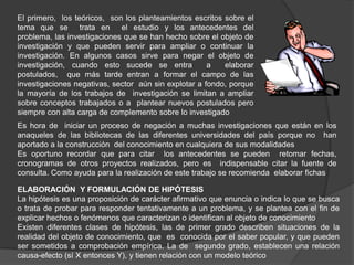 El primero, los teóricos, son los planteamientos escritos sobre el
tema que se trata en el estudio y los antecedentes del
problema, las investigaciones que se han hecho sobre el objeto de
investigación y que pueden servir para ampliar o continuar la
investigación. En algunos casos sirve para negar el objeto de
investigación, cuando esto sucede se entra            a   elaborar
postulados, que más tarde entran a formar el campo de las
investigaciones negativas, sector aún sin explotar a fondo, porque
la mayoría de los trabajos de investigación se limitan a ampliar
sobre conceptos trabajados o a plantear nuevos postulados pero
siempre con alta carga de complemento sobre lo investigado
Es hora de iniciar un proceso de negación a muchas investigaciones que están en los
anaqueles de las bibliotecas de las diferentes universidades del país porque no han
aportado a la construcción del conocimiento en cualquiera de sus modalidades
Es oportuno recordar que para citar los antecedentes se pueden retomar fechas,
cronogramas de otros proyectos realizados, pero es indispensable citar la fuente de
consulta. Como ayuda para la realización de este trabajo se recomienda elaborar fichas

ELABORACIÓN Y FORMULACIÓN DE HIPÓTESIS
La hipótesis es una proposición de carácter afirmativo que enuncia o indica lo que se busca
o trata de probar para responder tentativamente a un problema, y se plantea con el fin de
explicar hechos o fenómenos que caracterizan o identifican al objeto de conocimiento
Existen diferentes clases de hipótesis, las de primer grado describen situaciones de la
realidad del objeto de conocimiento, que es conocida por el saber popular, y que pueden
ser sometidos a comprobación empírica. La de segundo grado, establecen una relación
causa-efecto (sí X entonces Y), y tienen relación con un modelo teórico
 