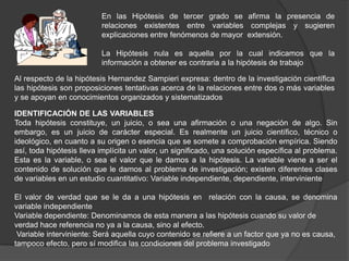 En las Hipótesis de tercer grado se afirma la presencia de
                          relaciones existentes entre variables complejas y sugieren
                          explicaciones entre fenómenos de mayor extensión.

                          La Hipótesis nula es aquella por la cual indicamos que la
                          información a obtener es contraria a la hipótesis de trabajo

Al respecto de la hipótesis Hernandez Sampieri expresa: dentro de la investigación científica
las hipótesis son proposiciones tentativas acerca de la relaciones entre dos o más variables
y se apoyan en conocimientos organizados y sistematizados

IDENTIFICACIÓN DE LAS VARIABLES
Toda hipótesis constituye, un juicio, o sea una afirmación o una negación de algo. Sin
embargo, es un juicio de carácter especial. Es realmente un juicio científico, técnico o
ideológico, en cuanto a su origen o esencia que se somete a comprobación empírica. Siendo
así, toda hipótesis lleva implícita un valor, un significado, una solución específica al problema.
Esta es la variable, o sea el valor que le damos a la hipótesis. La variable viene a ser el
contenido de solución que le damos al problema de investigación; existen diferentes clases
de variables en un estudio cuantitativo: Variable independiente, dependiente, interviniente

El valor de verdad que se le da a una hipótesis en relación con la causa, se denomina
variable independiente
Variable dependiente: Denominamos de esta manera a las hipótesis cuando su valor de
verdad hace referencia no ya a la causa, sino al efecto.
 Variable interviniente: Será aquella cuyo contenido se refiere a un factor que ya no es causa,
tampoco efecto, pero sí modifica las condiciones del problema investigado
 