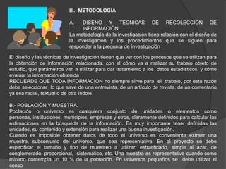 III.- METODOLOGIA

                           A.-   DISEÑO Y TÉCNICAS DE RECOLECCIÓN DE
                                 INFORMACIÓN.
                           La metodología de la investigación tiene relación con el diseño de
                           la investigación y los procedimientos que se siguen para
                           responder a la pregunta de investigación

El diseño y las técnicas de investigación tienen que ver con los procesos que se utilizan para
la obtención de información relacionada, con el cómo va a realizar su trabajo objeto de
estudio, que parámetros van a utilizar para dar tratamiento a los datos estadísticos, y cómo
evaluar la información obtenida
RECUERDE QUE TODA INFORMACION no siempre sirve para el trabajo, por esta razón
debe seleccionar lo que sirve de una entrevista, de un artículo de revista, de un comentario
ya sea radial, textual o de otra índole

B.- POBLACIÓN Y MUESTRA.
Población o universo es cualquiera conjunto de unidades o elementos como
personas, instituciones, municipios, empresas y otros, claramente definidos para calcular las
estimaciones en la búsqueda de la información. Es muy importante tener definidas las
unidades, su contenido y extensión para realizar una buena investigación.
Cuando es imposible obtener datos de todo el universo es conveniente extraer una
muestra, subconjunto del universo, que sea representativa. En el proyecto se debe
especificar el tamaño y tipo de muestreo a utilizar: estratificado, simple al azar, de
conglomerado, proporcional, sistemático, etc. Una muestra es representativa cuando como
mínimo contempla un 10 % de la población. En universos pequeños se debe utilizar el
censo
 