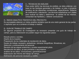 C.- TÉCNICAS DE ANÁLISIS
                           Para poder definir las técnicas de análisis, se debe elaborar, con
                           base en las hipótesis generales y de trabajo, un plan o proyecto
                           tentativo de las diferentes correlaciones, especificando: Sistema
                           de codificación y tabulación. Las técnicas estadísticas son vitales
                           para evaluar los datos y determinar la calidad de los mismos,
                           comprobar las hipótesis y obtener conclusiones
D.- ÍNDICE ANALÍTICO TENTATIVO DEL PROYECTO
Es aconsejable elaborar un índice analítico tentativo que de una visión general de las partes
o capítulos que va a contener el trabajo a realizar

E.- GUÍA DE TRABAJO DE CAMPO
En algunos proyectos de investigación es necesario presentar una guía de trabajo de
campo, para su elaboración se pueden seguir los siguientes pasos:

Estudio previo o sondeo.
Diseño de la muestra.
Preparación de los materiales de recolección de datos.
Equipo de trabajo necesario: grabadoras, cámaras fotográficas, filmadoras, etc.
Selección y entrenamiento de personal.
Revisión de las etapas anteriores y prueba experimental piloto.
Recolección de datos, ya sea primarios o secundarios.
Análisis de los datos, conclusiones y generalizaciones
Elaboración del informe del trabajo de campo.
Estimación del personal necesario y costos.
 