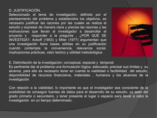 D. JUSTIFICACIÓN.
Seleccionado el tema de investigación, definido por el
planteamiento del problema y establecidos los objetivos, es
necesario justificar las razones por las cuales se realiza el
estudio y expresar de manera clara y precisa las razones y las
motivaciones que llevan al investigador a desarrollar el
proyecto y responder a la pregunta , ¿POR QUÉ SE
INVESTIGA?. Ackoff (1953) y Miler (1977) argumentan que
una investigación tiene bases sólidas en su justificación
cuando contempla la conveniencia, relevancia social,
implicaciones prácticas, valor teórico y utilidad metodológica

E. Delimitación de la investigación: conceptual, espacial y temporal
Es pertinente dar al problema una formulación lógica, adecuada, precisar sus límites y su
alcance, para ello es necesario tener en cuenta la viabilidad o factibilidad del estudio,
disponibilidad de recursos financieros, materiales , humanos y los alcances de la
investigación

Con relación a la viabilidad, lo importante es que el investigador sea consciente de la
posibilidad de conseguir fuentes de datos para el desarrollo de su estudio, ya sean del
grado primario o secundario, y tener presente el lugar o espacio para llevar a cabo la
investigación en un tiempo determinado.
 