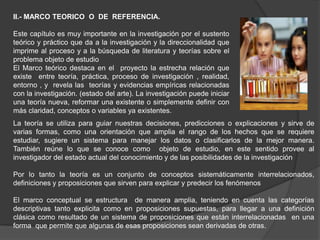 II.- MARCO TEORICO O DE REFERENCIA.

Este capítulo es muy importante en la investigación por el sustento
teórico y práctico que da a la investigación y la direccionalidad que
imprime al proceso y a la búsqueda de literatura y teorías sobre el
problema objeto de estudio
El Marco teórico destaca en el proyecto la estrecha relación que
existe entre teoría, práctica, proceso de investigación , realidad,
entorno , y revela las teorías y evidencias empíricas relacionadas
con la investigación. (estado del arte). La investigación puede iniciar
una teoría nueva, reformar una existente o simplemente definir con
más claridad, conceptos o variables ya existentes.
La teoría se utiliza para guiar nuestras decisiones, predicciones o explicaciones y sirve de
varias formas, como una orientación que amplia el rango de los hechos que se requiere
estudiar, sugiere un sistema para manejar los datos o clasificarlos de la mejor manera.
También reúne lo que se conoce como objeto de estudio, en este sentido provee al
investigador del estado actual del conocimiento y de las posibilidades de la investigación

Por lo tanto la teoría es un conjunto de conceptos sistemáticamente interrelacionados,
definiciones y proposiciones que sirven para explicar y predecir los fenómenos

El marco conceptual se estructura de manera amplia, teniendo en cuenta las categorías
descriptivas tanto explicita como en proposiciones supuestas, para llegar a una definición
clásica como resultado de un sistema de proposiciones que están interrelacionadas en una
forma que permite que algunas de esas proposiciones sean derivadas de otras.
 